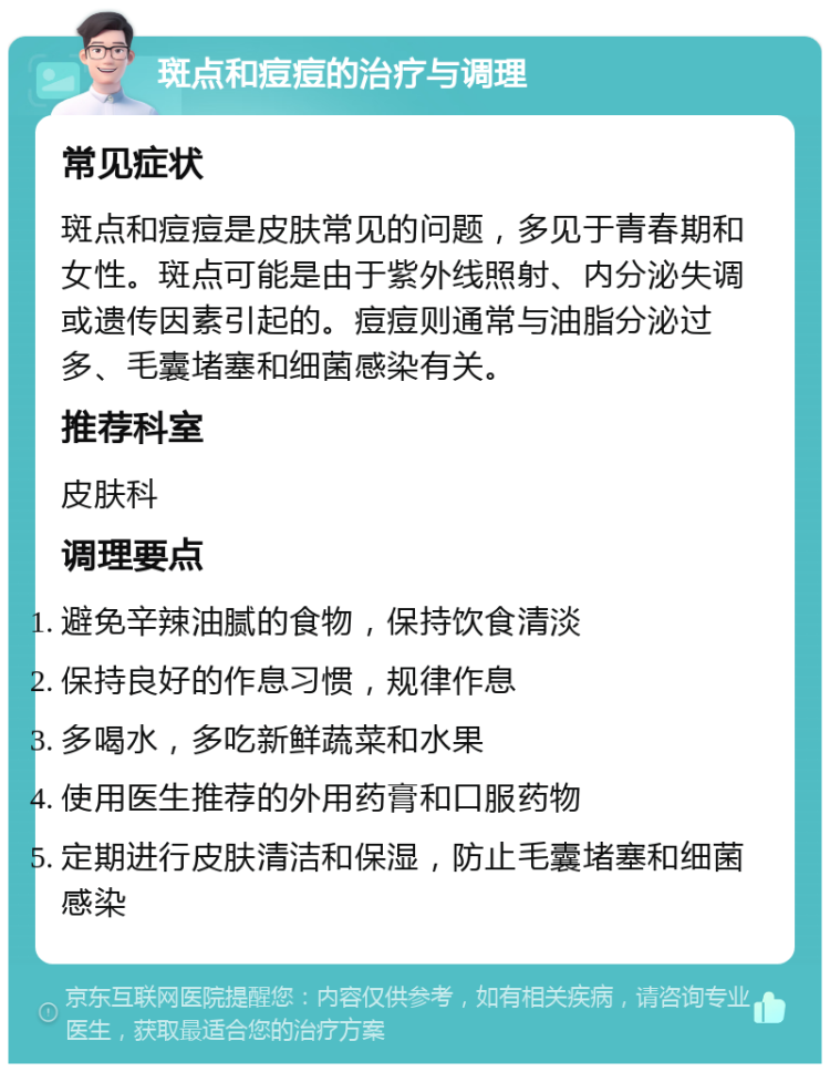 斑点和痘痘的治疗与调理 常见症状 斑点和痘痘是皮肤常见的问题，多见于青春期和女性。斑点可能是由于紫外线照射、内分泌失调或遗传因素引起的。痘痘则通常与油脂分泌过多、毛囊堵塞和细菌感染有关。 推荐科室 皮肤科 调理要点 避免辛辣油腻的食物，保持饮食清淡 保持良好的作息习惯，规律作息 多喝水，多吃新鲜蔬菜和水果 使用医生推荐的外用药膏和口服药物 定期进行皮肤清洁和保湿，防止毛囊堵塞和细菌感染