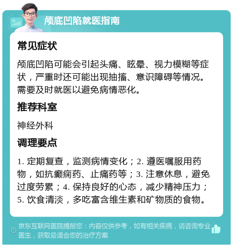 颅底凹陷就医指南 常见症状 颅底凹陷可能会引起头痛、眩晕、视力模糊等症状，严重时还可能出现抽搐、意识障碍等情况。需要及时就医以避免病情恶化。 推荐科室 神经外科 调理要点 1. 定期复查，监测病情变化；2. 遵医嘱服用药物，如抗癫痫药、止痛药等；3. 注意休息，避免过度劳累；4. 保持良好的心态，减少精神压力；5. 饮食清淡，多吃富含维生素和矿物质的食物。