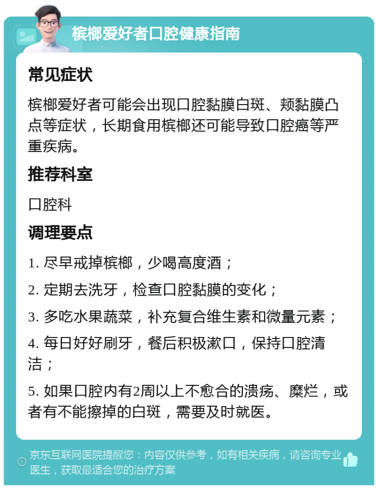 槟榔爱好者口腔健康指南 常见症状 槟榔爱好者可能会出现口腔黏膜白斑、颊黏膜凸点等症状，长期食用槟榔还可能导致口腔癌等严重疾病。 推荐科室 口腔科 调理要点 1. 尽早戒掉槟榔，少喝高度酒； 2. 定期去洗牙，检查口腔黏膜的变化； 3. 多吃水果蔬菜，补充复合维生素和微量元素； 4. 每日好好刷牙，餐后积极漱口，保持口腔清洁； 5. 如果口腔内有2周以上不愈合的溃疡、糜烂，或者有不能擦掉的白斑，需要及时就医。