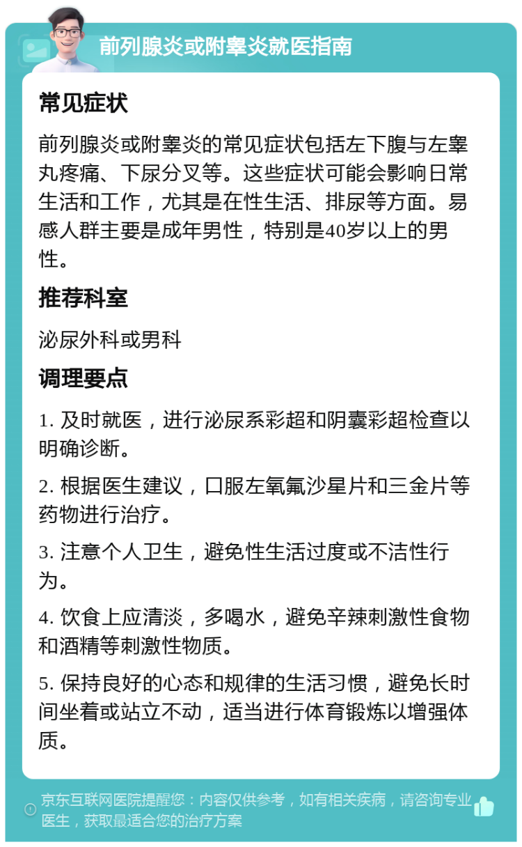 前列腺炎或附睾炎就医指南 常见症状 前列腺炎或附睾炎的常见症状包括左下腹与左睾丸疼痛、下尿分叉等。这些症状可能会影响日常生活和工作，尤其是在性生活、排尿等方面。易感人群主要是成年男性，特别是40岁以上的男性。 推荐科室 泌尿外科或男科 调理要点 1. 及时就医，进行泌尿系彩超和阴囊彩超检查以明确诊断。 2. 根据医生建议，口服左氧氟沙星片和三金片等药物进行治疗。 3. 注意个人卫生，避免性生活过度或不洁性行为。 4. 饮食上应清淡，多喝水，避免辛辣刺激性食物和酒精等刺激性物质。 5. 保持良好的心态和规律的生活习惯，避免长时间坐着或站立不动，适当进行体育锻炼以增强体质。