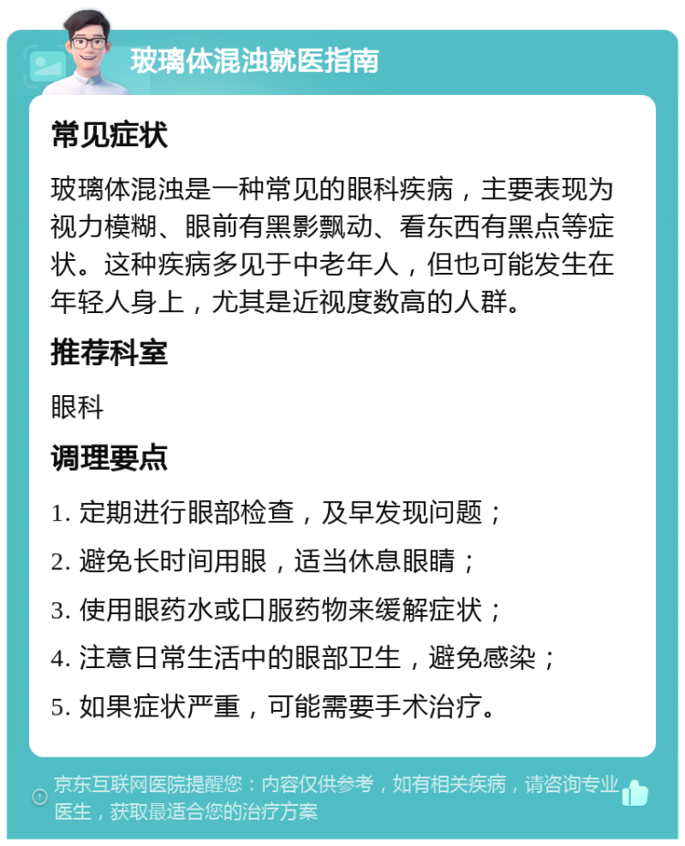 玻璃体混浊就医指南 常见症状 玻璃体混浊是一种常见的眼科疾病，主要表现为视力模糊、眼前有黑影飘动、看东西有黑点等症状。这种疾病多见于中老年人，但也可能发生在年轻人身上，尤其是近视度数高的人群。 推荐科室 眼科 调理要点 1. 定期进行眼部检查，及早发现问题； 2. 避免长时间用眼，适当休息眼睛； 3. 使用眼药水或口服药物来缓解症状； 4. 注意日常生活中的眼部卫生，避免感染； 5. 如果症状严重，可能需要手术治疗。