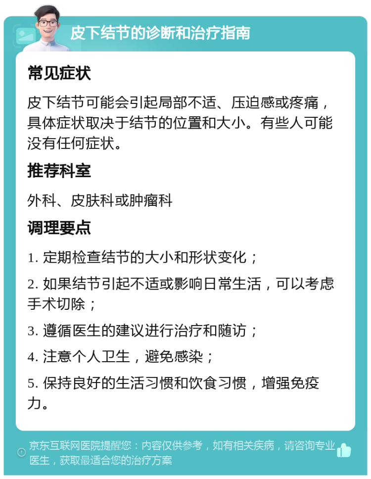 皮下结节的诊断和治疗指南 常见症状 皮下结节可能会引起局部不适、压迫感或疼痛，具体症状取决于结节的位置和大小。有些人可能没有任何症状。 推荐科室 外科、皮肤科或肿瘤科 调理要点 1. 定期检查结节的大小和形状变化； 2. 如果结节引起不适或影响日常生活，可以考虑手术切除； 3. 遵循医生的建议进行治疗和随访； 4. 注意个人卫生，避免感染； 5. 保持良好的生活习惯和饮食习惯，增强免疫力。