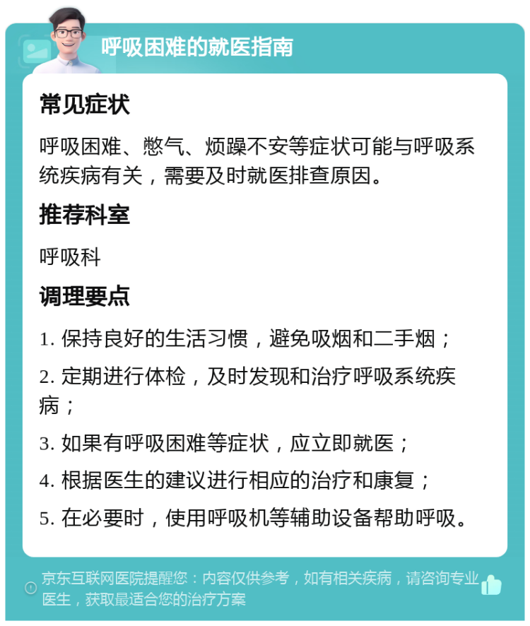 呼吸困难的就医指南 常见症状 呼吸困难、憋气、烦躁不安等症状可能与呼吸系统疾病有关，需要及时就医排查原因。 推荐科室 呼吸科 调理要点 1. 保持良好的生活习惯，避免吸烟和二手烟； 2. 定期进行体检，及时发现和治疗呼吸系统疾病； 3. 如果有呼吸困难等症状，应立即就医； 4. 根据医生的建议进行相应的治疗和康复； 5. 在必要时，使用呼吸机等辅助设备帮助呼吸。