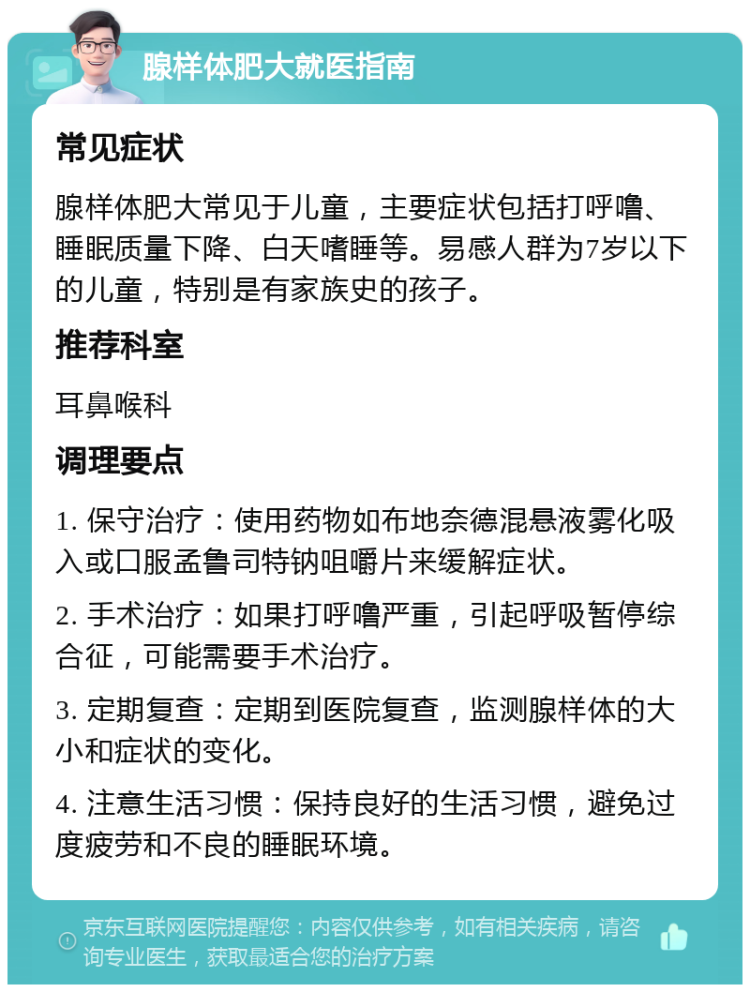 腺样体肥大就医指南 常见症状 腺样体肥大常见于儿童，主要症状包括打呼噜、睡眠质量下降、白天嗜睡等。易感人群为7岁以下的儿童，特别是有家族史的孩子。 推荐科室 耳鼻喉科 调理要点 1. 保守治疗：使用药物如布地奈德混悬液雾化吸入或口服孟鲁司特钠咀嚼片来缓解症状。 2. 手术治疗：如果打呼噜严重，引起呼吸暂停综合征，可能需要手术治疗。 3. 定期复查：定期到医院复查，监测腺样体的大小和症状的变化。 4. 注意生活习惯：保持良好的生活习惯，避免过度疲劳和不良的睡眠环境。