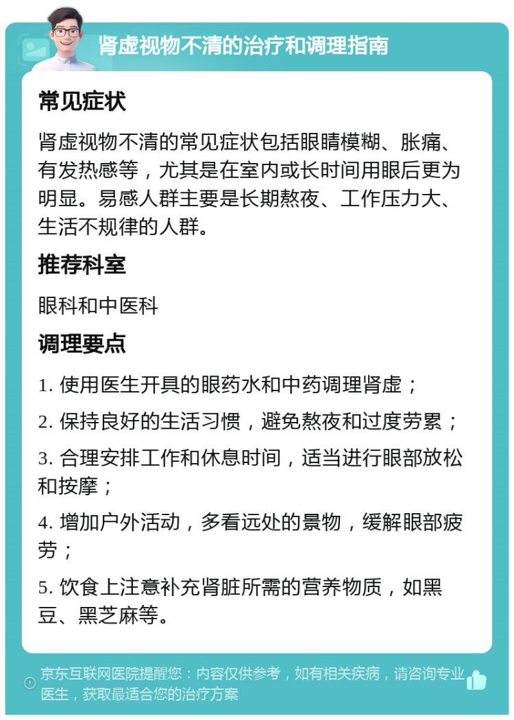 肾虚视物不清的治疗和调理指南 常见症状 肾虚视物不清的常见症状包括眼睛模糊、胀痛、有发热感等，尤其是在室内或长时间用眼后更为明显。易感人群主要是长期熬夜、工作压力大、生活不规律的人群。 推荐科室 眼科和中医科 调理要点 1. 使用医生开具的眼药水和中药调理肾虚； 2. 保持良好的生活习惯，避免熬夜和过度劳累； 3. 合理安排工作和休息时间，适当进行眼部放松和按摩； 4. 增加户外活动，多看远处的景物，缓解眼部疲劳； 5. 饮食上注意补充肾脏所需的营养物质，如黑豆、黑芝麻等。