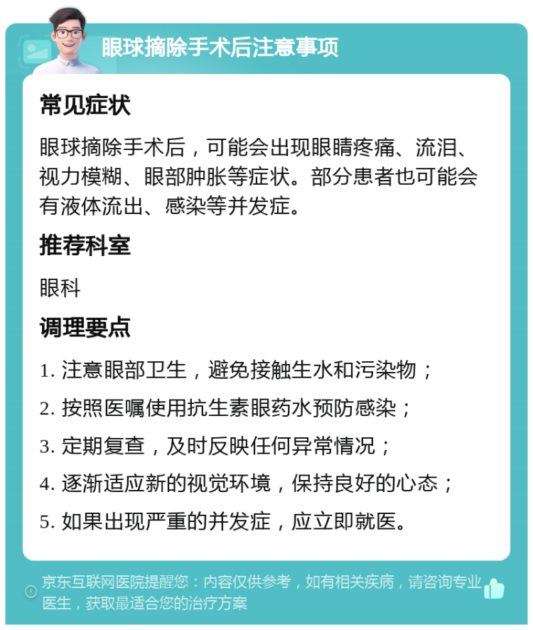 眼球摘除手术后注意事项 常见症状 眼球摘除手术后，可能会出现眼睛疼痛、流泪、视力模糊、眼部肿胀等症状。部分患者也可能会有液体流出、感染等并发症。 推荐科室 眼科 调理要点 1. 注意眼部卫生，避免接触生水和污染物； 2. 按照医嘱使用抗生素眼药水预防感染； 3. 定期复查，及时反映任何异常情况； 4. 逐渐适应新的视觉环境，保持良好的心态； 5. 如果出现严重的并发症，应立即就医。