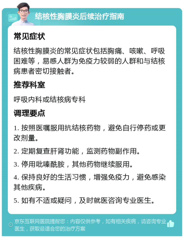 结核性胸膜炎后续治疗指南 常见症状 结核性胸膜炎的常见症状包括胸痛、咳嗽、呼吸困难等，易感人群为免疫力较弱的人群和与结核病患者密切接触者。 推荐科室 呼吸内科或结核病专科 调理要点 1. 按照医嘱服用抗结核药物，避免自行停药或更改剂量。 2. 定期复查肝肾功能，监测药物副作用。 3. 停用吡嗪酰胺，其他药物继续服用。 4. 保持良好的生活习惯，增强免疫力，避免感染其他疾病。 5. 如有不适或疑问，及时就医咨询专业医生。