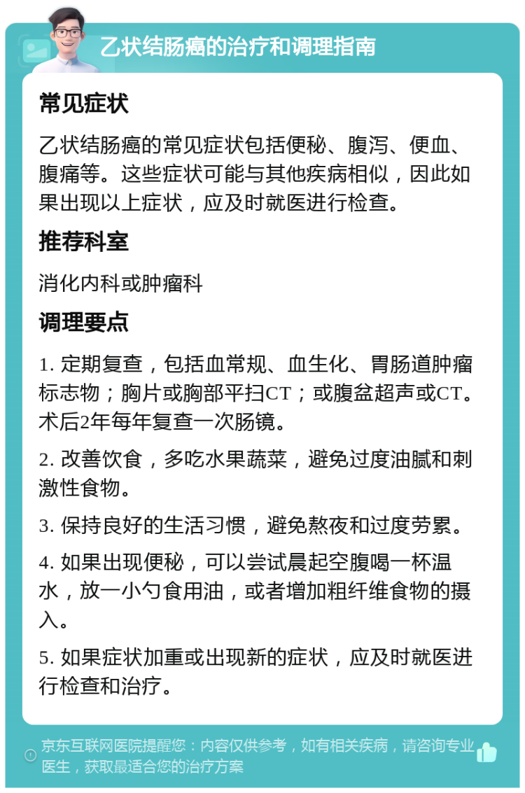 乙状结肠癌的治疗和调理指南 常见症状 乙状结肠癌的常见症状包括便秘、腹泻、便血、腹痛等。这些症状可能与其他疾病相似，因此如果出现以上症状，应及时就医进行检查。 推荐科室 消化内科或肿瘤科 调理要点 1. 定期复查，包括血常规、血生化、胃肠道肿瘤标志物；胸片或胸部平扫CT；或腹盆超声或CT。术后2年每年复查一次肠镜。 2. 改善饮食，多吃水果蔬菜，避免过度油腻和刺激性食物。 3. 保持良好的生活习惯，避免熬夜和过度劳累。 4. 如果出现便秘，可以尝试晨起空腹喝一杯温水，放一小勺食用油，或者增加粗纤维食物的摄入。 5. 如果症状加重或出现新的症状，应及时就医进行检查和治疗。