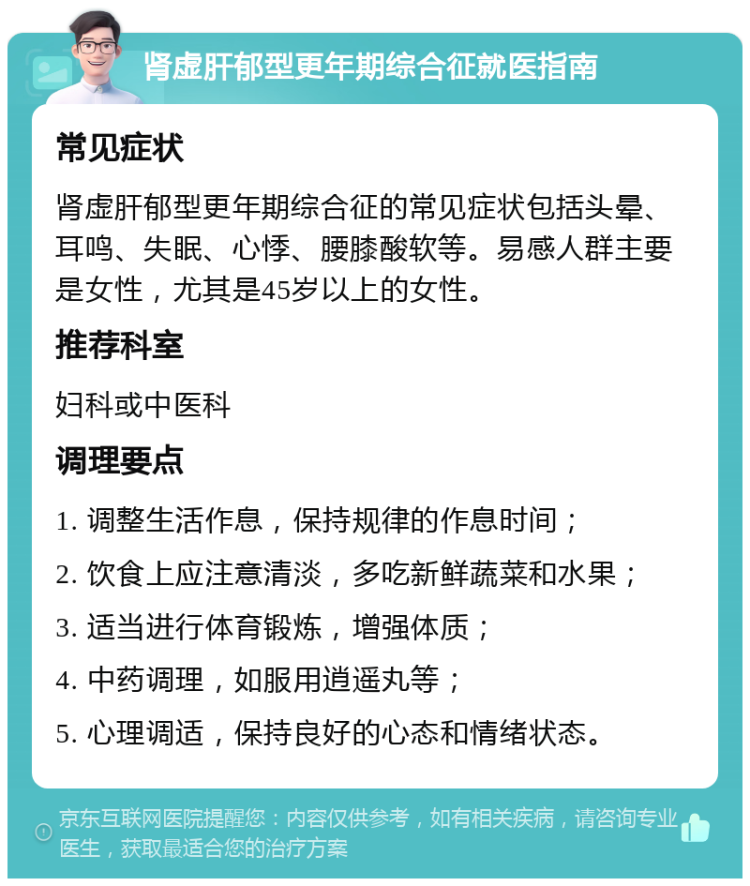 肾虚肝郁型更年期综合征就医指南 常见症状 肾虚肝郁型更年期综合征的常见症状包括头晕、耳鸣、失眠、心悸、腰膝酸软等。易感人群主要是女性，尤其是45岁以上的女性。 推荐科室 妇科或中医科 调理要点 1. 调整生活作息，保持规律的作息时间； 2. 饮食上应注意清淡，多吃新鲜蔬菜和水果； 3. 适当进行体育锻炼，增强体质； 4. 中药调理，如服用逍遥丸等； 5. 心理调适，保持良好的心态和情绪状态。