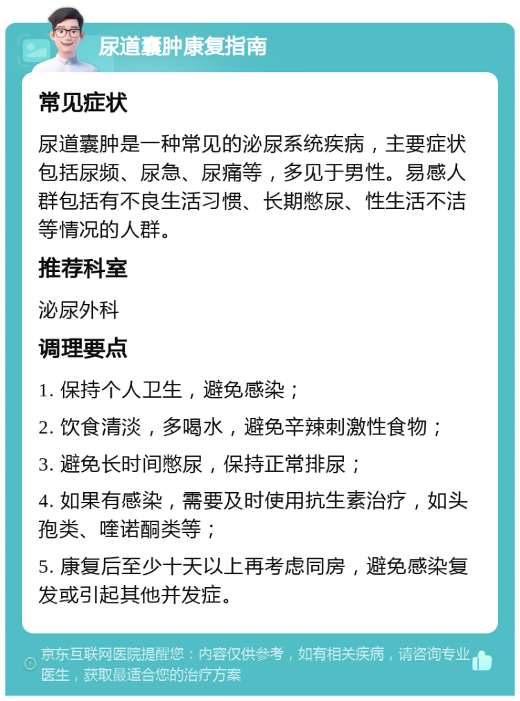 尿道囊肿康复指南 常见症状 尿道囊肿是一种常见的泌尿系统疾病，主要症状包括尿频、尿急、尿痛等，多见于男性。易感人群包括有不良生活习惯、长期憋尿、性生活不洁等情况的人群。 推荐科室 泌尿外科 调理要点 1. 保持个人卫生，避免感染； 2. 饮食清淡，多喝水，避免辛辣刺激性食物； 3. 避免长时间憋尿，保持正常排尿； 4. 如果有感染，需要及时使用抗生素治疗，如头孢类、喹诺酮类等； 5. 康复后至少十天以上再考虑同房，避免感染复发或引起其他并发症。