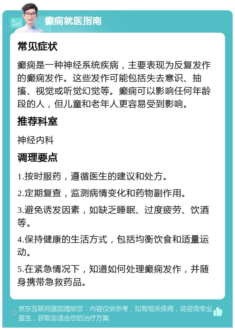 癫痫就医指南 常见症状 癫痫是一种神经系统疾病，主要表现为反复发作的癫痫发作。这些发作可能包括失去意识、抽搐、视觉或听觉幻觉等。癫痫可以影响任何年龄段的人，但儿童和老年人更容易受到影响。 推荐科室 神经内科 调理要点 1.按时服药，遵循医生的建议和处方。 2.定期复查，监测病情变化和药物副作用。 3.避免诱发因素，如缺乏睡眠、过度疲劳、饮酒等。 4.保持健康的生活方式，包括均衡饮食和适量运动。 5.在紧急情况下，知道如何处理癫痫发作，并随身携带急救药品。