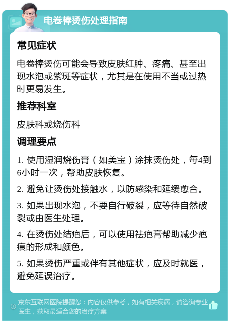 电卷棒烫伤处理指南 常见症状 电卷棒烫伤可能会导致皮肤红肿、疼痛、甚至出现水泡或紫斑等症状，尤其是在使用不当或过热时更易发生。 推荐科室 皮肤科或烧伤科 调理要点 1. 使用湿润烧伤膏（如美宝）涂抹烫伤处，每4到6小时一次，帮助皮肤恢复。 2. 避免让烫伤处接触水，以防感染和延缓愈合。 3. 如果出现水泡，不要自行破裂，应等待自然破裂或由医生处理。 4. 在烫伤处结疤后，可以使用祛疤膏帮助减少疤痕的形成和颜色。 5. 如果烫伤严重或伴有其他症状，应及时就医，避免延误治疗。