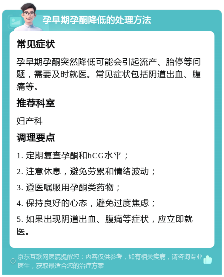 孕早期孕酮降低的处理方法 常见症状 孕早期孕酮突然降低可能会引起流产、胎停等问题，需要及时就医。常见症状包括阴道出血、腹痛等。 推荐科室 妇产科 调理要点 1. 定期复查孕酮和hCG水平； 2. 注意休息，避免劳累和情绪波动； 3. 遵医嘱服用孕酮类药物； 4. 保持良好的心态，避免过度焦虑； 5. 如果出现阴道出血、腹痛等症状，应立即就医。