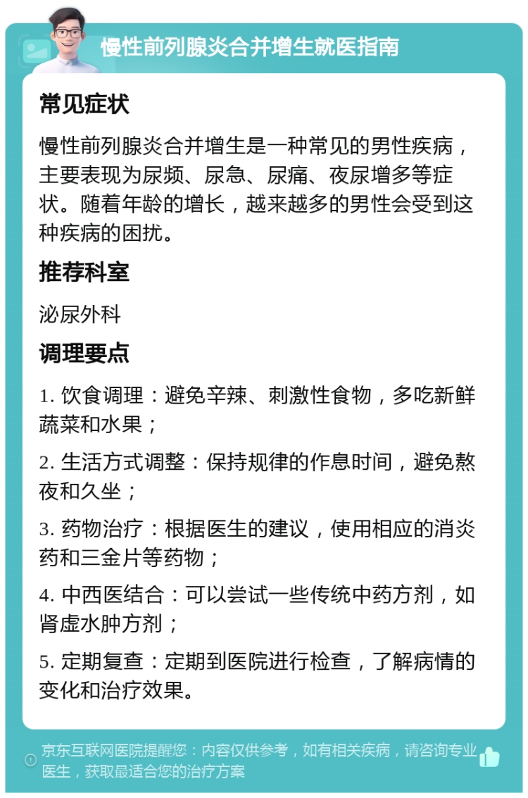 慢性前列腺炎合并增生就医指南 常见症状 慢性前列腺炎合并增生是一种常见的男性疾病，主要表现为尿频、尿急、尿痛、夜尿增多等症状。随着年龄的增长，越来越多的男性会受到这种疾病的困扰。 推荐科室 泌尿外科 调理要点 1. 饮食调理：避免辛辣、刺激性食物，多吃新鲜蔬菜和水果； 2. 生活方式调整：保持规律的作息时间，避免熬夜和久坐； 3. 药物治疗：根据医生的建议，使用相应的消炎药和三金片等药物； 4. 中西医结合：可以尝试一些传统中药方剂，如肾虚水肿方剂； 5. 定期复查：定期到医院进行检查，了解病情的变化和治疗效果。