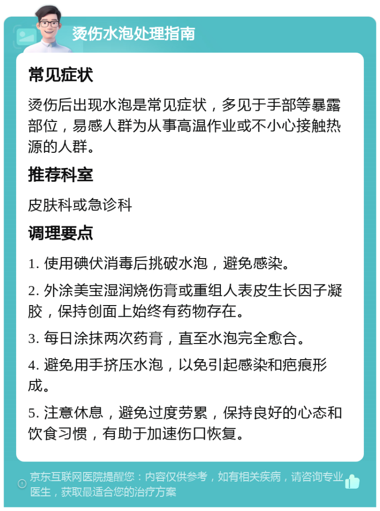 烫伤水泡处理指南 常见症状 烫伤后出现水泡是常见症状，多见于手部等暴露部位，易感人群为从事高温作业或不小心接触热源的人群。 推荐科室 皮肤科或急诊科 调理要点 1. 使用碘伏消毒后挑破水泡，避免感染。 2. 外涂美宝湿润烧伤膏或重组人表皮生长因子凝胶，保持创面上始终有药物存在。 3. 每日涂抹两次药膏，直至水泡完全愈合。 4. 避免用手挤压水泡，以免引起感染和疤痕形成。 5. 注意休息，避免过度劳累，保持良好的心态和饮食习惯，有助于加速伤口恢复。