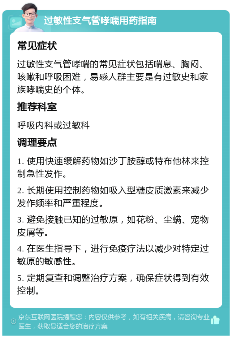 过敏性支气管哮喘用药指南 常见症状 过敏性支气管哮喘的常见症状包括喘息、胸闷、咳嗽和呼吸困难，易感人群主要是有过敏史和家族哮喘史的个体。 推荐科室 呼吸内科或过敏科 调理要点 1. 使用快速缓解药物如沙丁胺醇或特布他林来控制急性发作。 2. 长期使用控制药物如吸入型糖皮质激素来减少发作频率和严重程度。 3. 避免接触已知的过敏原，如花粉、尘螨、宠物皮屑等。 4. 在医生指导下，进行免疫疗法以减少对特定过敏原的敏感性。 5. 定期复查和调整治疗方案，确保症状得到有效控制。