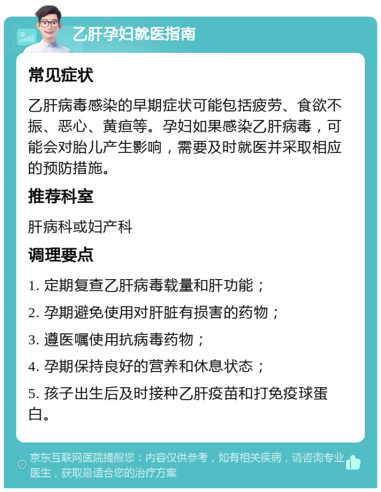 乙肝孕妇就医指南 常见症状 乙肝病毒感染的早期症状可能包括疲劳、食欲不振、恶心、黄疸等。孕妇如果感染乙肝病毒，可能会对胎儿产生影响，需要及时就医并采取相应的预防措施。 推荐科室 肝病科或妇产科 调理要点 1. 定期复查乙肝病毒载量和肝功能； 2. 孕期避免使用对肝脏有损害的药物； 3. 遵医嘱使用抗病毒药物； 4. 孕期保持良好的营养和休息状态； 5. 孩子出生后及时接种乙肝疫苗和打免疫球蛋白。