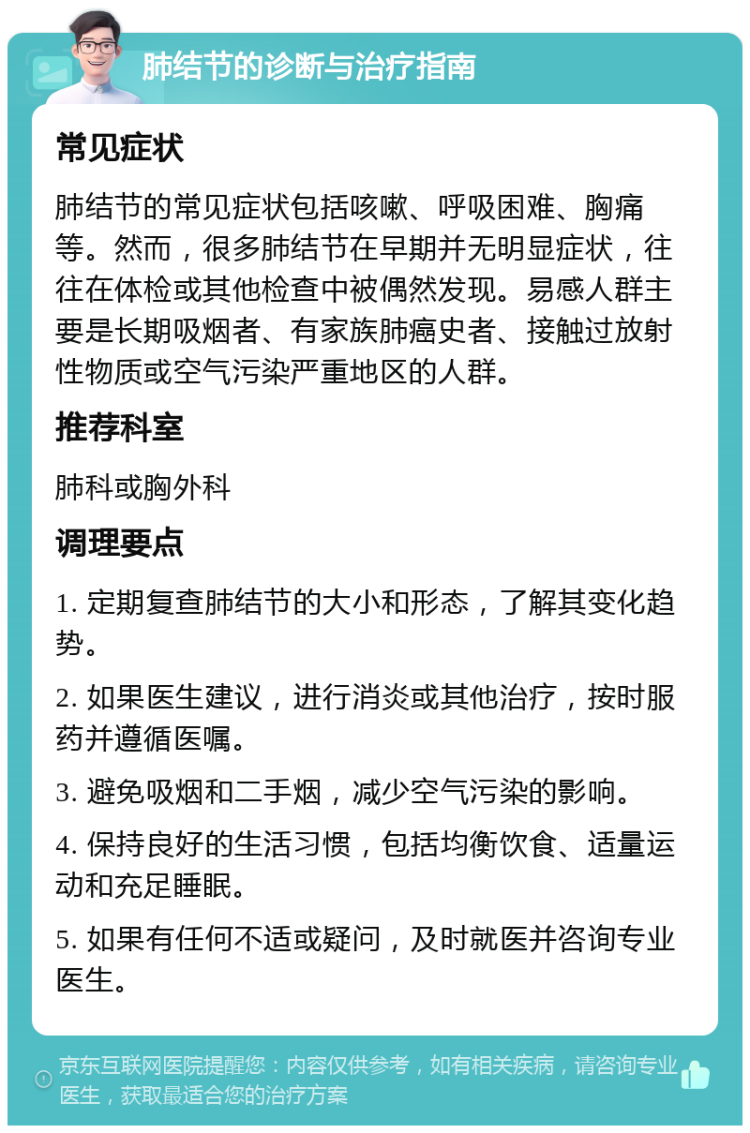 肺结节的诊断与治疗指南 常见症状 肺结节的常见症状包括咳嗽、呼吸困难、胸痛等。然而，很多肺结节在早期并无明显症状，往往在体检或其他检查中被偶然发现。易感人群主要是长期吸烟者、有家族肺癌史者、接触过放射性物质或空气污染严重地区的人群。 推荐科室 肺科或胸外科 调理要点 1. 定期复查肺结节的大小和形态，了解其变化趋势。 2. 如果医生建议，进行消炎或其他治疗，按时服药并遵循医嘱。 3. 避免吸烟和二手烟，减少空气污染的影响。 4. 保持良好的生活习惯，包括均衡饮食、适量运动和充足睡眠。 5. 如果有任何不适或疑问，及时就医并咨询专业医生。