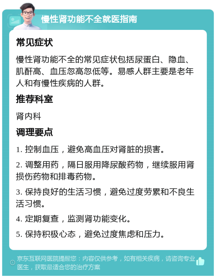 慢性肾功能不全就医指南 常见症状 慢性肾功能不全的常见症状包括尿蛋白、隐血、肌酐高、血压忽高忽低等。易感人群主要是老年人和有慢性疾病的人群。 推荐科室 肾内科 调理要点 1. 控制血压，避免高血压对肾脏的损害。 2. 调整用药，隔日服用降尿酸药物，继续服用肾损伤药物和排毒药物。 3. 保持良好的生活习惯，避免过度劳累和不良生活习惯。 4. 定期复查，监测肾功能变化。 5. 保持积极心态，避免过度焦虑和压力。