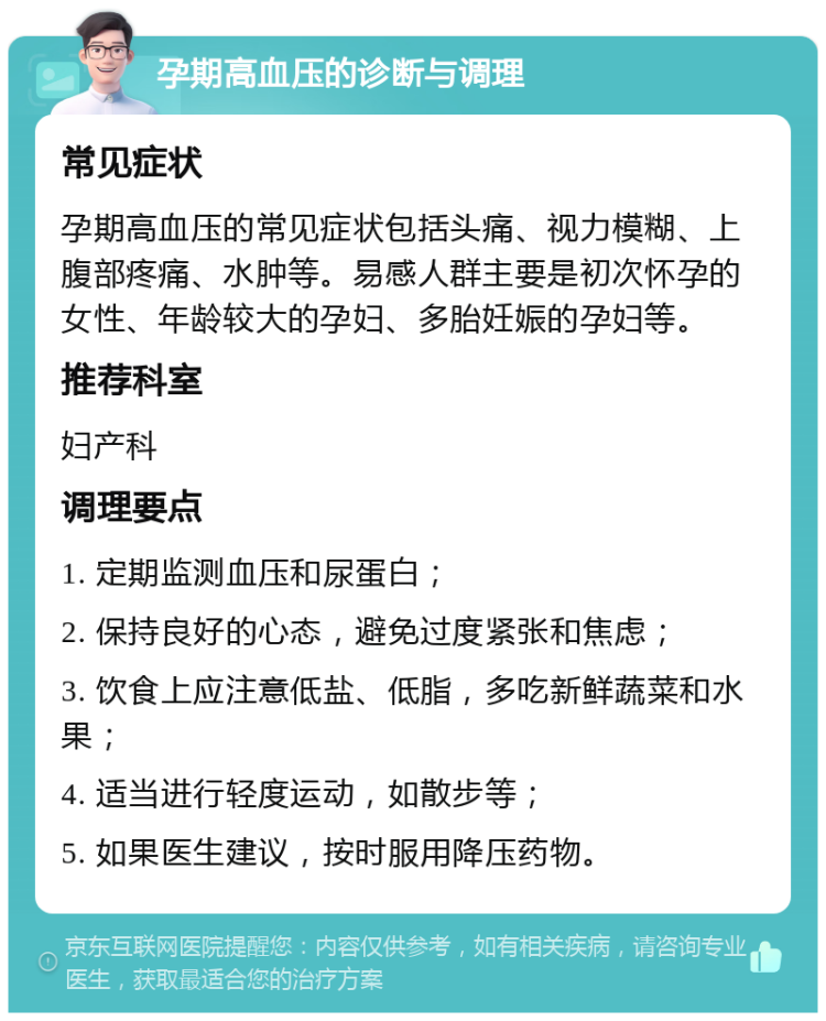 孕期高血压的诊断与调理 常见症状 孕期高血压的常见症状包括头痛、视力模糊、上腹部疼痛、水肿等。易感人群主要是初次怀孕的女性、年龄较大的孕妇、多胎妊娠的孕妇等。 推荐科室 妇产科 调理要点 1. 定期监测血压和尿蛋白； 2. 保持良好的心态，避免过度紧张和焦虑； 3. 饮食上应注意低盐、低脂，多吃新鲜蔬菜和水果； 4. 适当进行轻度运动，如散步等； 5. 如果医生建议，按时服用降压药物。