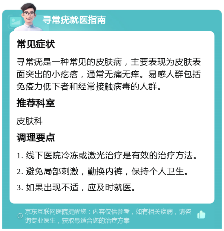 寻常疣就医指南 常见症状 寻常疣是一种常见的皮肤病，主要表现为皮肤表面突出的小疙瘩，通常无痛无痒。易感人群包括免疫力低下者和经常接触病毒的人群。 推荐科室 皮肤科 调理要点 1. 线下医院冷冻或激光治疗是有效的治疗方法。 2. 避免局部刺激，勤换内裤，保持个人卫生。 3. 如果出现不适，应及时就医。