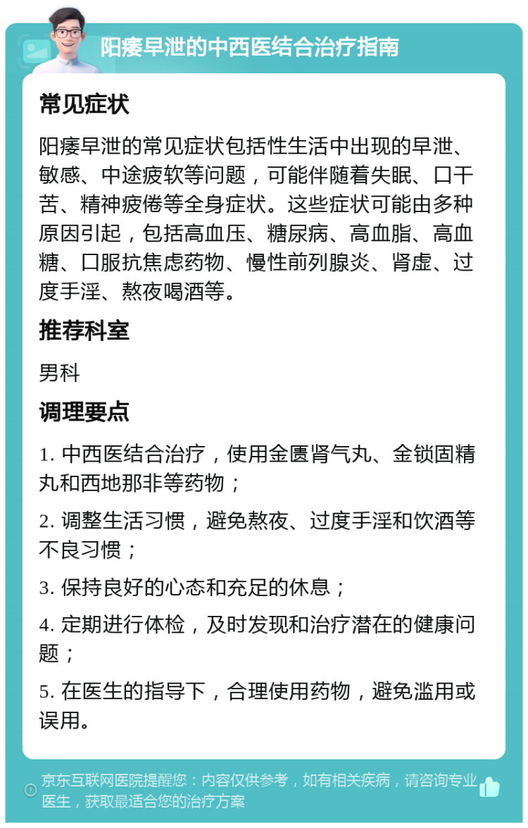 阳痿早泄的中西医结合治疗指南 常见症状 阳痿早泄的常见症状包括性生活中出现的早泄、敏感、中途疲软等问题，可能伴随着失眠、口干苦、精神疲倦等全身症状。这些症状可能由多种原因引起，包括高血压、糖尿病、高血脂、高血糖、口服抗焦虑药物、慢性前列腺炎、肾虚、过度手淫、熬夜喝酒等。 推荐科室 男科 调理要点 1. 中西医结合治疗，使用金匮肾气丸、金锁固精丸和西地那非等药物； 2. 调整生活习惯，避免熬夜、过度手淫和饮酒等不良习惯； 3. 保持良好的心态和充足的休息； 4. 定期进行体检，及时发现和治疗潜在的健康问题； 5. 在医生的指导下，合理使用药物，避免滥用或误用。