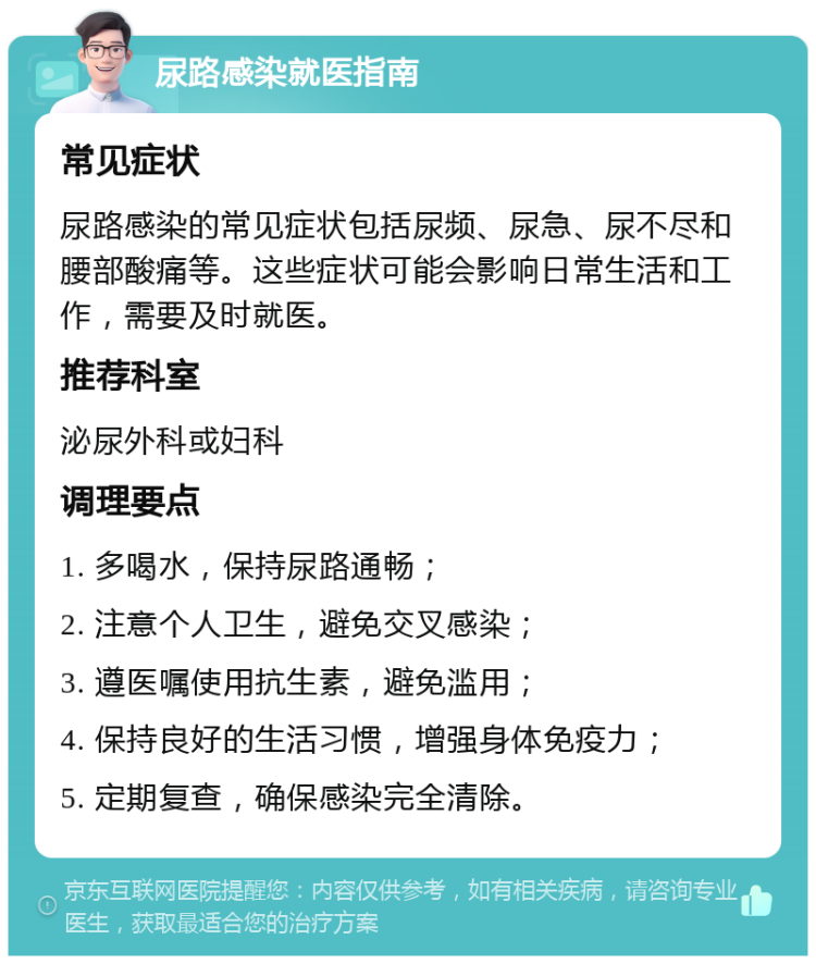 尿路感染就医指南 常见症状 尿路感染的常见症状包括尿频、尿急、尿不尽和腰部酸痛等。这些症状可能会影响日常生活和工作，需要及时就医。 推荐科室 泌尿外科或妇科 调理要点 1. 多喝水，保持尿路通畅； 2. 注意个人卫生，避免交叉感染； 3. 遵医嘱使用抗生素，避免滥用； 4. 保持良好的生活习惯，增强身体免疫力； 5. 定期复查，确保感染完全清除。