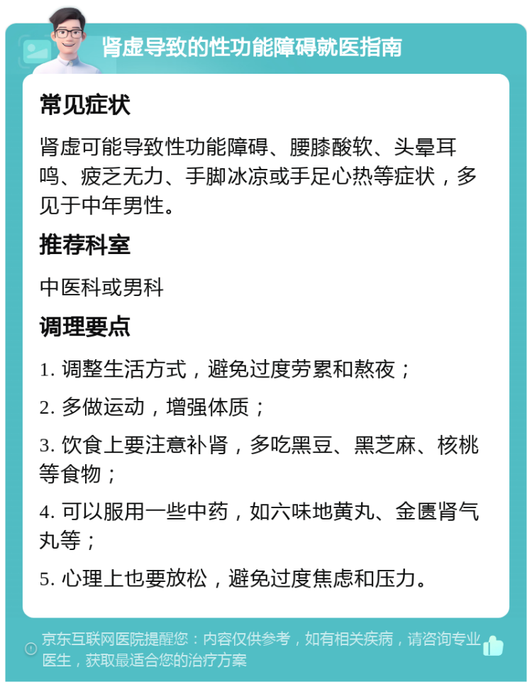 肾虚导致的性功能障碍就医指南 常见症状 肾虚可能导致性功能障碍、腰膝酸软、头晕耳鸣、疲乏无力、手脚冰凉或手足心热等症状，多见于中年男性。 推荐科室 中医科或男科 调理要点 1. 调整生活方式，避免过度劳累和熬夜； 2. 多做运动，增强体质； 3. 饮食上要注意补肾，多吃黑豆、黑芝麻、核桃等食物； 4. 可以服用一些中药，如六味地黄丸、金匮肾气丸等； 5. 心理上也要放松，避免过度焦虑和压力。