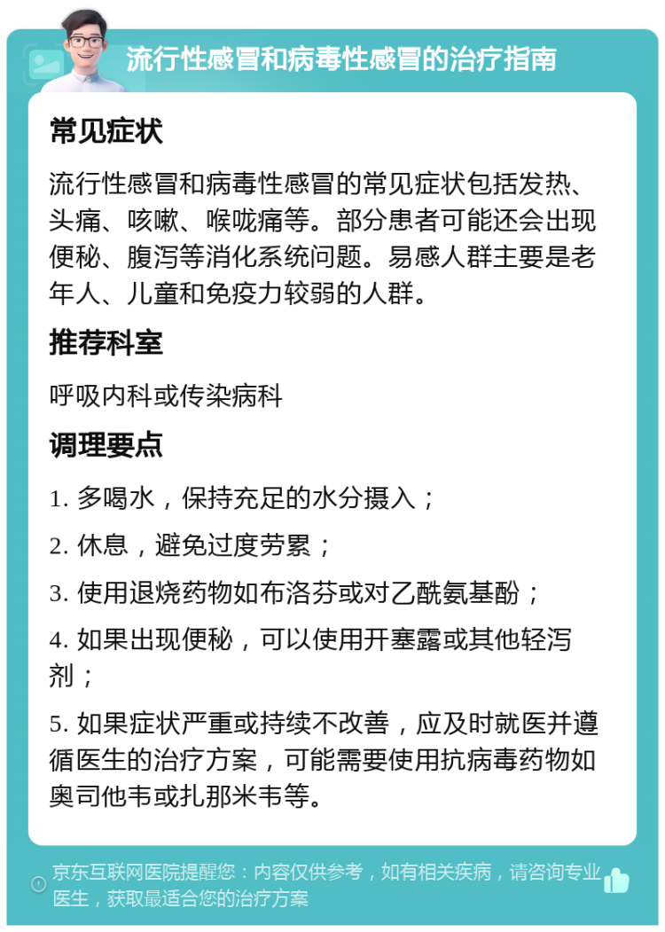 流行性感冒和病毒性感冒的治疗指南 常见症状 流行性感冒和病毒性感冒的常见症状包括发热、头痛、咳嗽、喉咙痛等。部分患者可能还会出现便秘、腹泻等消化系统问题。易感人群主要是老年人、儿童和免疫力较弱的人群。 推荐科室 呼吸内科或传染病科 调理要点 1. 多喝水，保持充足的水分摄入； 2. 休息，避免过度劳累； 3. 使用退烧药物如布洛芬或对乙酰氨基酚； 4. 如果出现便秘，可以使用开塞露或其他轻泻剂； 5. 如果症状严重或持续不改善，应及时就医并遵循医生的治疗方案，可能需要使用抗病毒药物如奥司他韦或扎那米韦等。