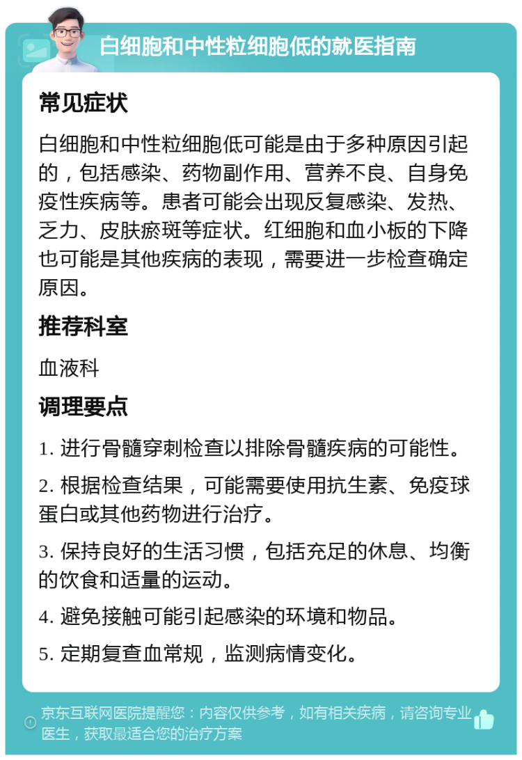 白细胞和中性粒细胞低的就医指南 常见症状 白细胞和中性粒细胞低可能是由于多种原因引起的，包括感染、药物副作用、营养不良、自身免疫性疾病等。患者可能会出现反复感染、发热、乏力、皮肤瘀斑等症状。红细胞和血小板的下降也可能是其他疾病的表现，需要进一步检查确定原因。 推荐科室 血液科 调理要点 1. 进行骨髓穿刺检查以排除骨髓疾病的可能性。 2. 根据检查结果，可能需要使用抗生素、免疫球蛋白或其他药物进行治疗。 3. 保持良好的生活习惯，包括充足的休息、均衡的饮食和适量的运动。 4. 避免接触可能引起感染的环境和物品。 5. 定期复查血常规，监测病情变化。