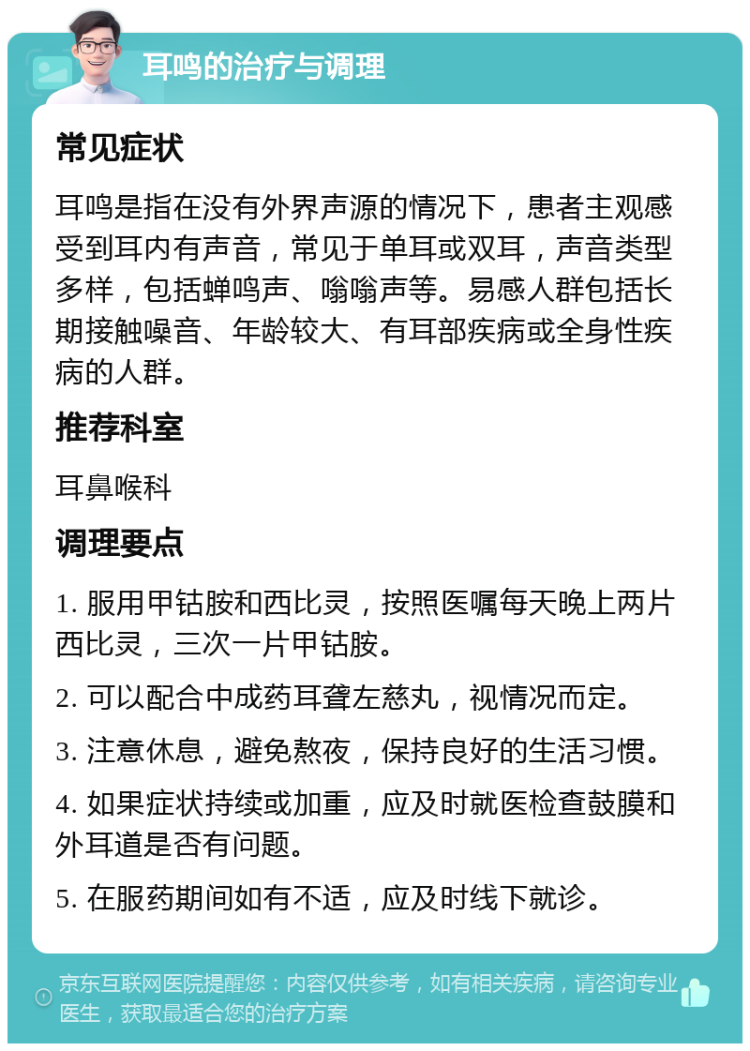 耳鸣的治疗与调理 常见症状 耳鸣是指在没有外界声源的情况下，患者主观感受到耳内有声音，常见于单耳或双耳，声音类型多样，包括蝉鸣声、嗡嗡声等。易感人群包括长期接触噪音、年龄较大、有耳部疾病或全身性疾病的人群。 推荐科室 耳鼻喉科 调理要点 1. 服用甲钴胺和西比灵，按照医嘱每天晚上两片西比灵，三次一片甲钴胺。 2. 可以配合中成药耳聋左慈丸，视情况而定。 3. 注意休息，避免熬夜，保持良好的生活习惯。 4. 如果症状持续或加重，应及时就医检查鼓膜和外耳道是否有问题。 5. 在服药期间如有不适，应及时线下就诊。