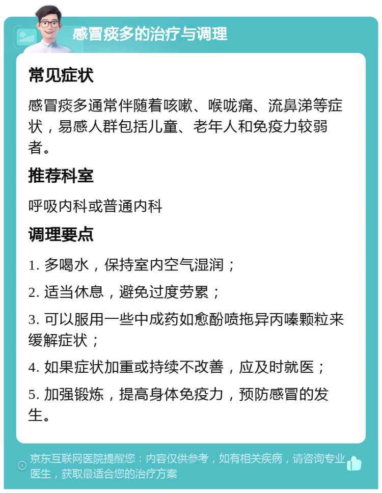 感冒痰多的治疗与调理 常见症状 感冒痰多通常伴随着咳嗽、喉咙痛、流鼻涕等症状，易感人群包括儿童、老年人和免疫力较弱者。 推荐科室 呼吸内科或普通内科 调理要点 1. 多喝水，保持室内空气湿润； 2. 适当休息，避免过度劳累； 3. 可以服用一些中成药如愈酚喷拖异丙嗪颗粒来缓解症状； 4. 如果症状加重或持续不改善，应及时就医； 5. 加强锻炼，提高身体免疫力，预防感冒的发生。