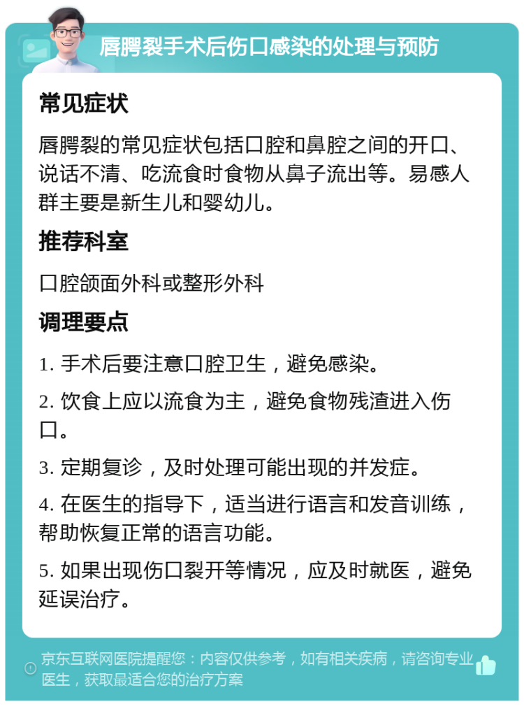 唇腭裂手术后伤口感染的处理与预防 常见症状 唇腭裂的常见症状包括口腔和鼻腔之间的开口、说话不清、吃流食时食物从鼻子流出等。易感人群主要是新生儿和婴幼儿。 推荐科室 口腔颌面外科或整形外科 调理要点 1. 手术后要注意口腔卫生，避免感染。 2. 饮食上应以流食为主，避免食物残渣进入伤口。 3. 定期复诊，及时处理可能出现的并发症。 4. 在医生的指导下，适当进行语言和发音训练，帮助恢复正常的语言功能。 5. 如果出现伤口裂开等情况，应及时就医，避免延误治疗。