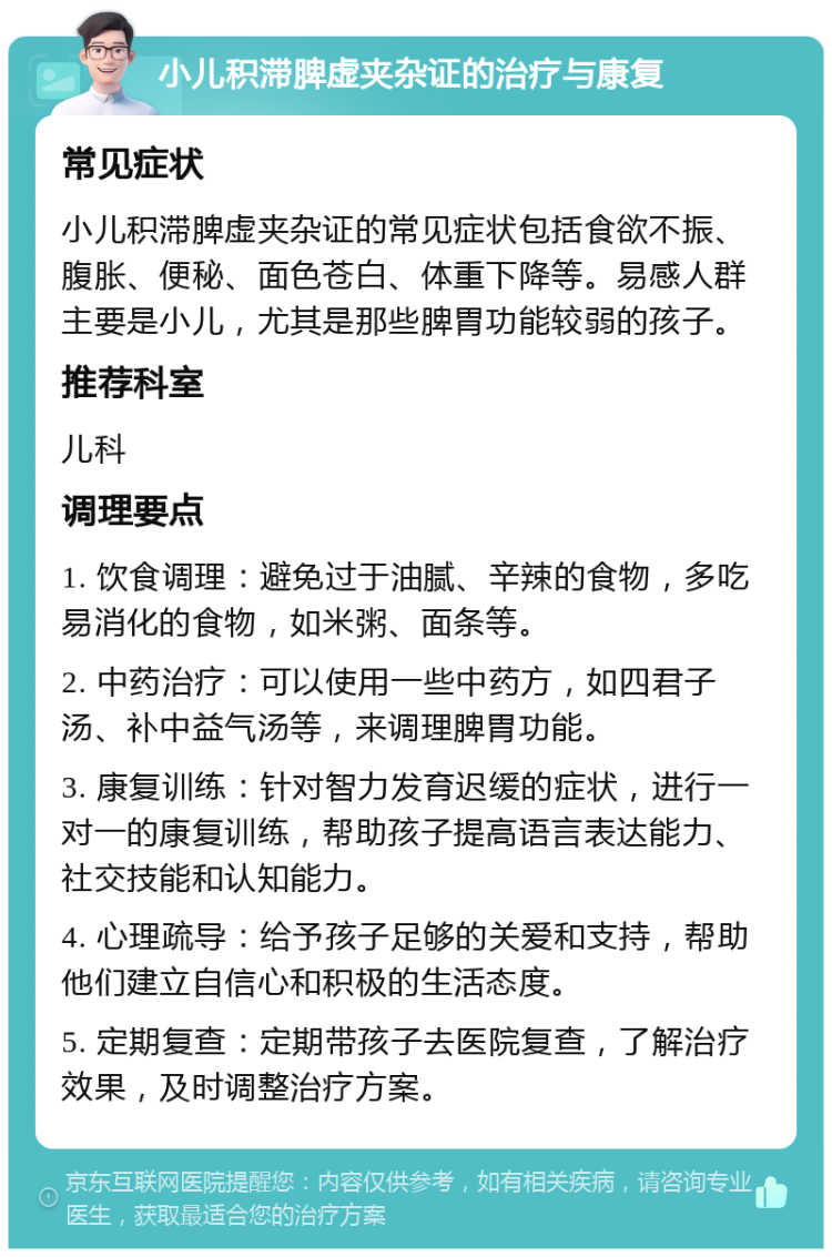 小儿积滞脾虚夹杂证的治疗与康复 常见症状 小儿积滞脾虚夹杂证的常见症状包括食欲不振、腹胀、便秘、面色苍白、体重下降等。易感人群主要是小儿，尤其是那些脾胃功能较弱的孩子。 推荐科室 儿科 调理要点 1. 饮食调理：避免过于油腻、辛辣的食物，多吃易消化的食物，如米粥、面条等。 2. 中药治疗：可以使用一些中药方，如四君子汤、补中益气汤等，来调理脾胃功能。 3. 康复训练：针对智力发育迟缓的症状，进行一对一的康复训练，帮助孩子提高语言表达能力、社交技能和认知能力。 4. 心理疏导：给予孩子足够的关爱和支持，帮助他们建立自信心和积极的生活态度。 5. 定期复查：定期带孩子去医院复查，了解治疗效果，及时调整治疗方案。