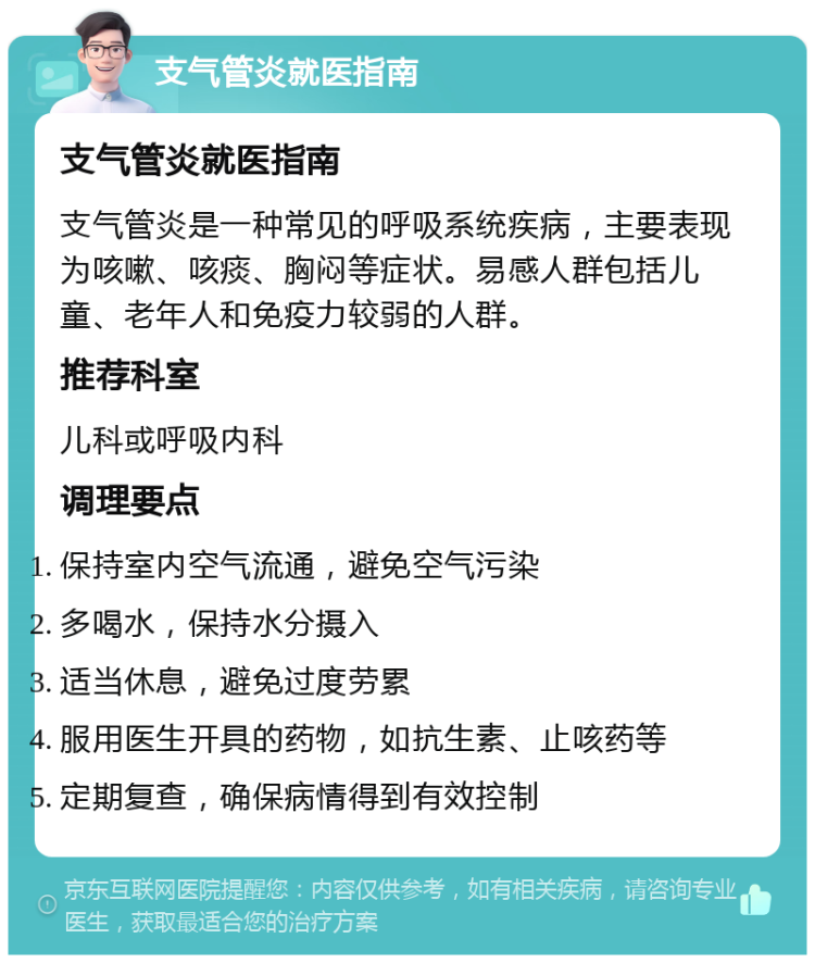 支气管炎就医指南 支气管炎就医指南 支气管炎是一种常见的呼吸系统疾病，主要表现为咳嗽、咳痰、胸闷等症状。易感人群包括儿童、老年人和免疫力较弱的人群。 推荐科室 儿科或呼吸内科 调理要点 保持室内空气流通，避免空气污染 多喝水，保持水分摄入 适当休息，避免过度劳累 服用医生开具的药物，如抗生素、止咳药等 定期复查，确保病情得到有效控制