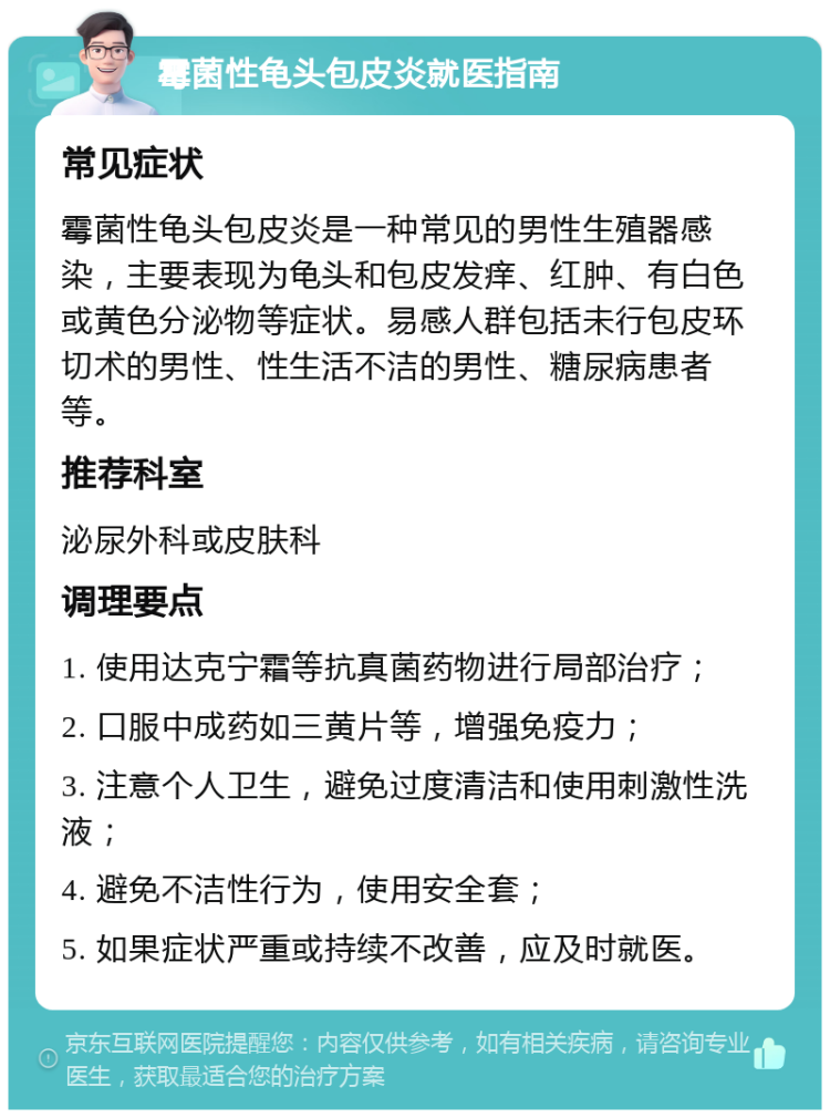 霉菌性龟头包皮炎就医指南 常见症状 霉菌性龟头包皮炎是一种常见的男性生殖器感染，主要表现为龟头和包皮发痒、红肿、有白色或黄色分泌物等症状。易感人群包括未行包皮环切术的男性、性生活不洁的男性、糖尿病患者等。 推荐科室 泌尿外科或皮肤科 调理要点 1. 使用达克宁霜等抗真菌药物进行局部治疗； 2. 口服中成药如三黄片等，增强免疫力； 3. 注意个人卫生，避免过度清洁和使用刺激性洗液； 4. 避免不洁性行为，使用安全套； 5. 如果症状严重或持续不改善，应及时就医。