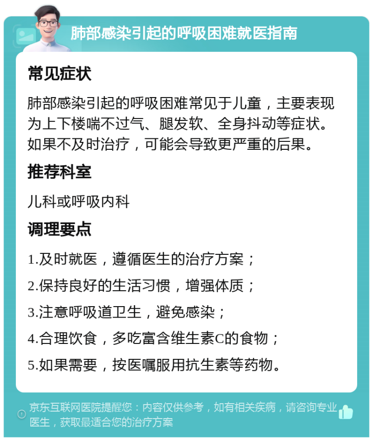 肺部感染引起的呼吸困难就医指南 常见症状 肺部感染引起的呼吸困难常见于儿童，主要表现为上下楼喘不过气、腿发软、全身抖动等症状。如果不及时治疗，可能会导致更严重的后果。 推荐科室 儿科或呼吸内科 调理要点 1.及时就医，遵循医生的治疗方案； 2.保持良好的生活习惯，增强体质； 3.注意呼吸道卫生，避免感染； 4.合理饮食，多吃富含维生素C的食物； 5.如果需要，按医嘱服用抗生素等药物。