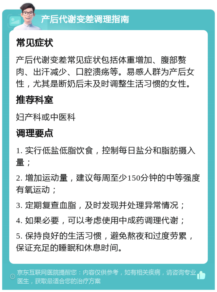 产后代谢变差调理指南 常见症状 产后代谢变差常见症状包括体重增加、腹部赘肉、出汗减少、口腔溃疡等。易感人群为产后女性，尤其是断奶后未及时调整生活习惯的女性。 推荐科室 妇产科或中医科 调理要点 1. 实行低盐低脂饮食，控制每日盐分和脂肪摄入量； 2. 增加运动量，建议每周至少150分钟的中等强度有氧运动； 3. 定期复查血脂，及时发现并处理异常情况； 4. 如果必要，可以考虑使用中成药调理代谢； 5. 保持良好的生活习惯，避免熬夜和过度劳累，保证充足的睡眠和休息时间。