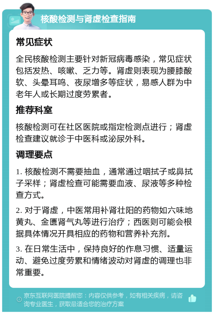 核酸检测与肾虚检查指南 常见症状 全民核酸检测主要针对新冠病毒感染，常见症状包括发热、咳嗽、乏力等。肾虚则表现为腰膝酸软、头晕耳鸣、夜尿增多等症状，易感人群为中老年人或长期过度劳累者。 推荐科室 核酸检测可在社区医院或指定检测点进行；肾虚检查建议就诊于中医科或泌尿外科。 调理要点 1. 核酸检测不需要抽血，通常通过咽拭子或鼻拭子采样；肾虚检查可能需要血液、尿液等多种检查方式。 2. 对于肾虚，中医常用补肾壮阳的药物如六味地黄丸、金匮肾气丸等进行治疗；西医则可能会根据具体情况开具相应的药物和营养补充剂。 3. 在日常生活中，保持良好的作息习惯、适量运动、避免过度劳累和情绪波动对肾虚的调理也非常重要。