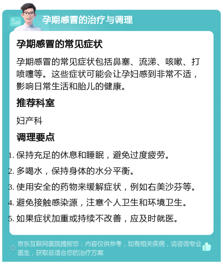 孕期感冒的治疗与调理 孕期感冒的常见症状 孕期感冒的常见症状包括鼻塞、流涕、咳嗽、打喷嚏等。这些症状可能会让孕妇感到非常不适，影响日常生活和胎儿的健康。 推荐科室 妇产科 调理要点 保持充足的休息和睡眠，避免过度疲劳。 多喝水，保持身体的水分平衡。 使用安全的药物来缓解症状，例如右美沙芬等。 避免接触感染源，注意个人卫生和环境卫生。 如果症状加重或持续不改善，应及时就医。