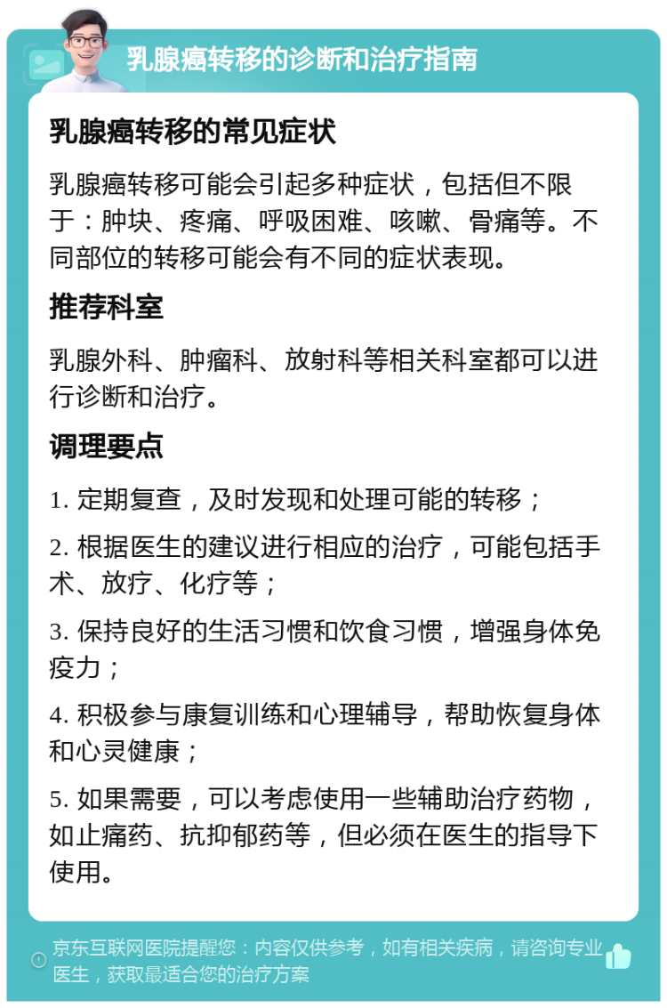 乳腺癌转移的诊断和治疗指南 乳腺癌转移的常见症状 乳腺癌转移可能会引起多种症状，包括但不限于：肿块、疼痛、呼吸困难、咳嗽、骨痛等。不同部位的转移可能会有不同的症状表现。 推荐科室 乳腺外科、肿瘤科、放射科等相关科室都可以进行诊断和治疗。 调理要点 1. 定期复查，及时发现和处理可能的转移； 2. 根据医生的建议进行相应的治疗，可能包括手术、放疗、化疗等； 3. 保持良好的生活习惯和饮食习惯，增强身体免疫力； 4. 积极参与康复训练和心理辅导，帮助恢复身体和心灵健康； 5. 如果需要，可以考虑使用一些辅助治疗药物，如止痛药、抗抑郁药等，但必须在医生的指导下使用。