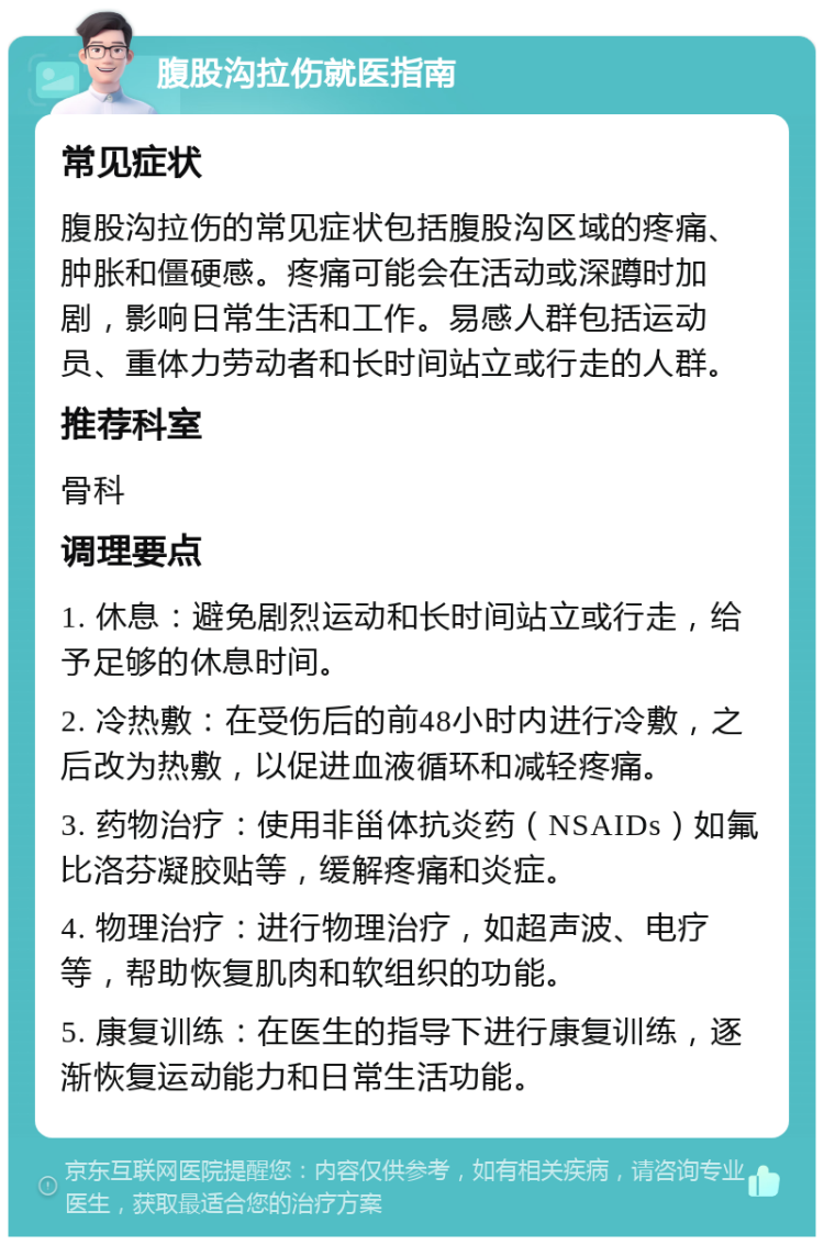 腹股沟拉伤就医指南 常见症状 腹股沟拉伤的常见症状包括腹股沟区域的疼痛、肿胀和僵硬感。疼痛可能会在活动或深蹲时加剧，影响日常生活和工作。易感人群包括运动员、重体力劳动者和长时间站立或行走的人群。 推荐科室 骨科 调理要点 1. 休息：避免剧烈运动和长时间站立或行走，给予足够的休息时间。 2. 冷热敷：在受伤后的前48小时内进行冷敷，之后改为热敷，以促进血液循环和减轻疼痛。 3. 药物治疗：使用非甾体抗炎药（NSAIDs）如氟比洛芬凝胶贴等，缓解疼痛和炎症。 4. 物理治疗：进行物理治疗，如超声波、电疗等，帮助恢复肌肉和软组织的功能。 5. 康复训练：在医生的指导下进行康复训练，逐渐恢复运动能力和日常生活功能。