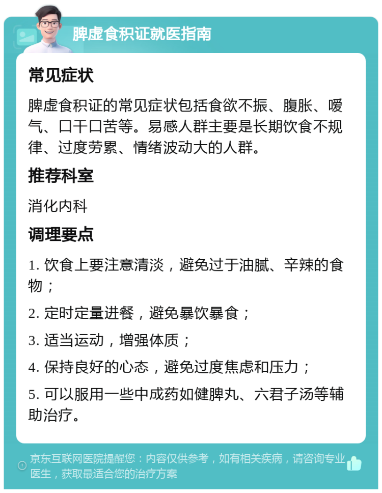 脾虚食积证就医指南 常见症状 脾虚食积证的常见症状包括食欲不振、腹胀、嗳气、口干口苦等。易感人群主要是长期饮食不规律、过度劳累、情绪波动大的人群。 推荐科室 消化内科 调理要点 1. 饮食上要注意清淡，避免过于油腻、辛辣的食物； 2. 定时定量进餐，避免暴饮暴食； 3. 适当运动，增强体质； 4. 保持良好的心态，避免过度焦虑和压力； 5. 可以服用一些中成药如健脾丸、六君子汤等辅助治疗。