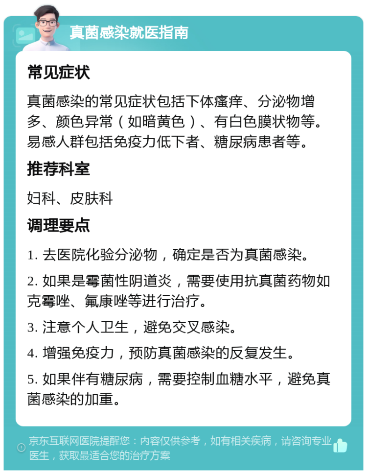 真菌感染就医指南 常见症状 真菌感染的常见症状包括下体瘙痒、分泌物增多、颜色异常（如暗黄色）、有白色膜状物等。易感人群包括免疫力低下者、糖尿病患者等。 推荐科室 妇科、皮肤科 调理要点 1. 去医院化验分泌物，确定是否为真菌感染。 2. 如果是霉菌性阴道炎，需要使用抗真菌药物如克霉唑、氟康唑等进行治疗。 3. 注意个人卫生，避免交叉感染。 4. 增强免疫力，预防真菌感染的反复发生。 5. 如果伴有糖尿病，需要控制血糖水平，避免真菌感染的加重。