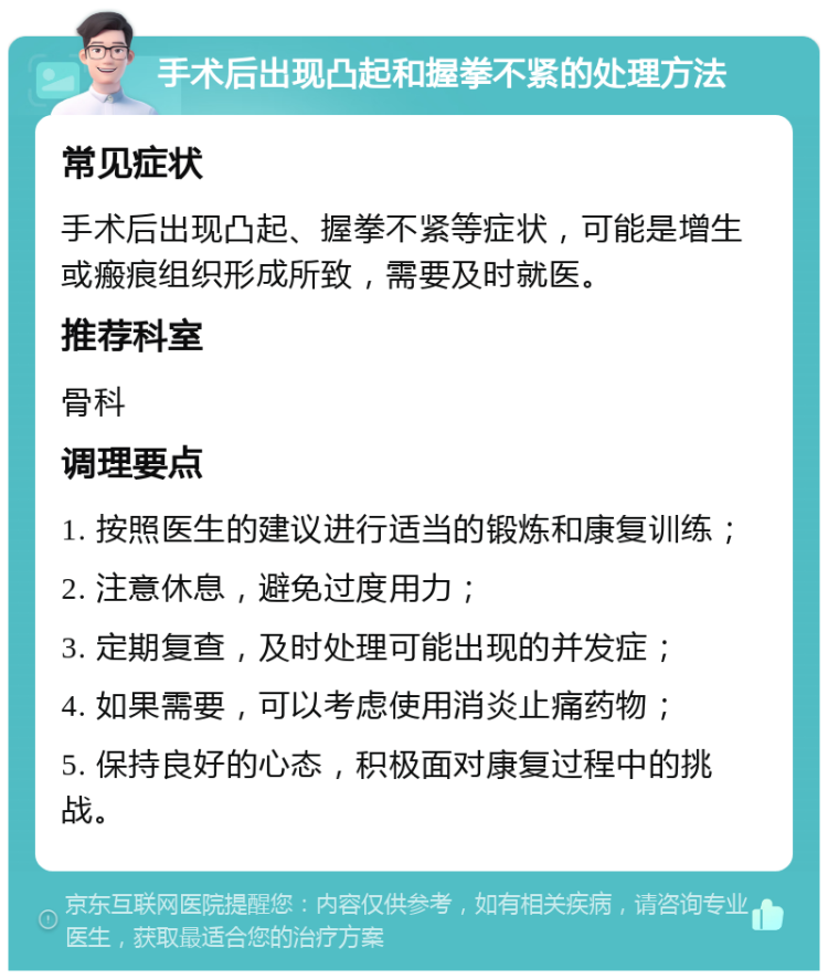 手术后出现凸起和握拳不紧的处理方法 常见症状 手术后出现凸起、握拳不紧等症状，可能是增生或瘢痕组织形成所致，需要及时就医。 推荐科室 骨科 调理要点 1. 按照医生的建议进行适当的锻炼和康复训练； 2. 注意休息，避免过度用力； 3. 定期复查，及时处理可能出现的并发症； 4. 如果需要，可以考虑使用消炎止痛药物； 5. 保持良好的心态，积极面对康复过程中的挑战。