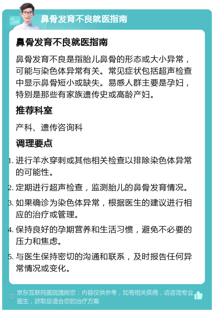 鼻骨发育不良就医指南 鼻骨发育不良就医指南 鼻骨发育不良是指胎儿鼻骨的形态或大小异常，可能与染色体异常有关。常见症状包括超声检查中显示鼻骨短小或缺失。易感人群主要是孕妇，特别是那些有家族遗传史或高龄产妇。 推荐科室 产科、遗传咨询科 调理要点 进行羊水穿刺或其他相关检查以排除染色体异常的可能性。 定期进行超声检查，监测胎儿的鼻骨发育情况。 如果确诊为染色体异常，根据医生的建议进行相应的治疗或管理。 保持良好的孕期营养和生活习惯，避免不必要的压力和焦虑。 与医生保持密切的沟通和联系，及时报告任何异常情况或变化。