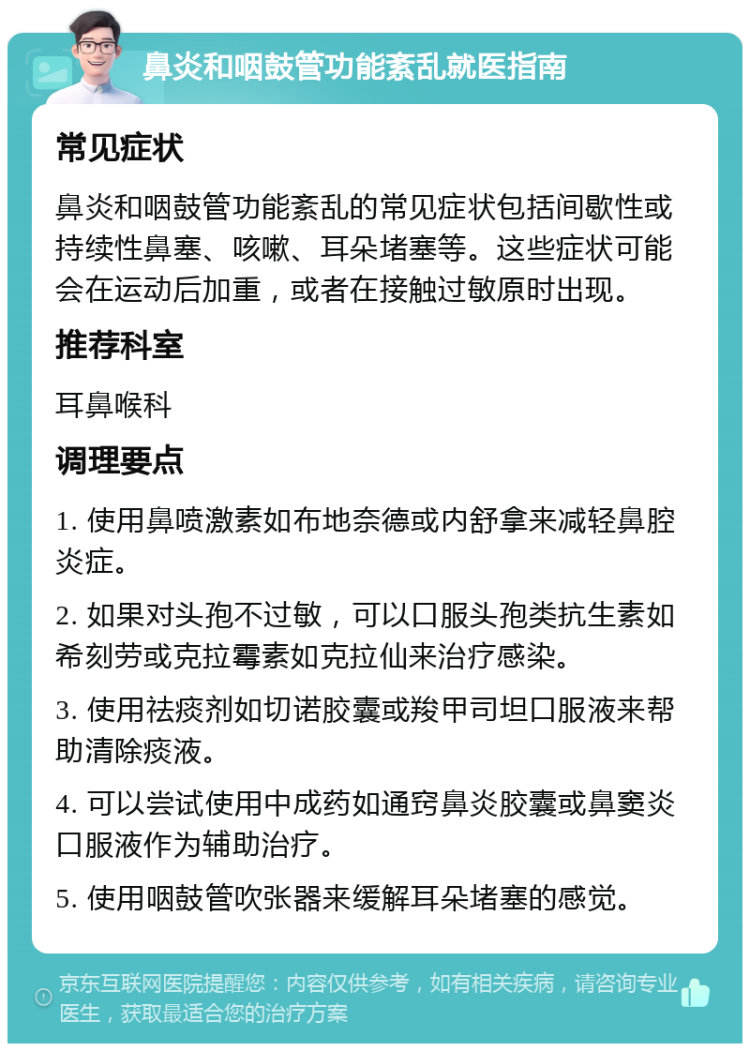 鼻炎和咽鼓管功能紊乱就医指南 常见症状 鼻炎和咽鼓管功能紊乱的常见症状包括间歇性或持续性鼻塞、咳嗽、耳朵堵塞等。这些症状可能会在运动后加重，或者在接触过敏原时出现。 推荐科室 耳鼻喉科 调理要点 1. 使用鼻喷激素如布地奈德或内舒拿来减轻鼻腔炎症。 2. 如果对头孢不过敏，可以口服头孢类抗生素如希刻劳或克拉霉素如克拉仙来治疗感染。 3. 使用祛痰剂如切诺胶囊或羧甲司坦口服液来帮助清除痰液。 4. 可以尝试使用中成药如通窍鼻炎胶囊或鼻窦炎口服液作为辅助治疗。 5. 使用咽鼓管吹张器来缓解耳朵堵塞的感觉。