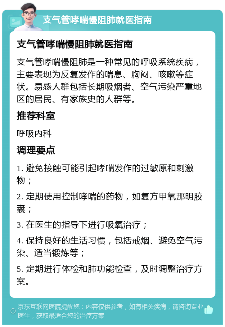 支气管哮喘慢阻肺就医指南 支气管哮喘慢阻肺就医指南 支气管哮喘慢阻肺是一种常见的呼吸系统疾病，主要表现为反复发作的喘息、胸闷、咳嗽等症状。易感人群包括长期吸烟者、空气污染严重地区的居民、有家族史的人群等。 推荐科室 呼吸内科 调理要点 1. 避免接触可能引起哮喘发作的过敏原和刺激物； 2. 定期使用控制哮喘的药物，如复方甲氧那明胶囊； 3. 在医生的指导下进行吸氧治疗； 4. 保持良好的生活习惯，包括戒烟、避免空气污染、适当锻炼等； 5. 定期进行体检和肺功能检查，及时调整治疗方案。