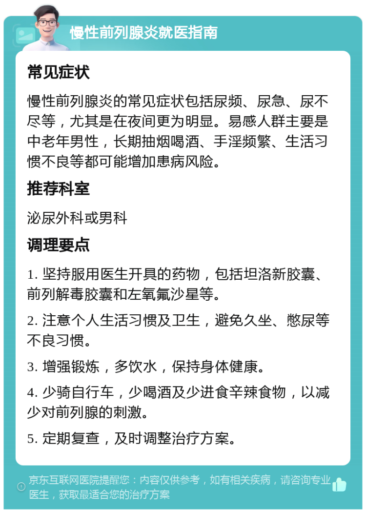 慢性前列腺炎就医指南 常见症状 慢性前列腺炎的常见症状包括尿频、尿急、尿不尽等，尤其是在夜间更为明显。易感人群主要是中老年男性，长期抽烟喝酒、手淫频繁、生活习惯不良等都可能增加患病风险。 推荐科室 泌尿外科或男科 调理要点 1. 坚持服用医生开具的药物，包括坦洛新胶囊、前列解毒胶囊和左氧氟沙星等。 2. 注意个人生活习惯及卫生，避免久坐、憋尿等不良习惯。 3. 增强锻炼，多饮水，保持身体健康。 4. 少骑自行车，少喝酒及少进食辛辣食物，以减少对前列腺的刺激。 5. 定期复查，及时调整治疗方案。