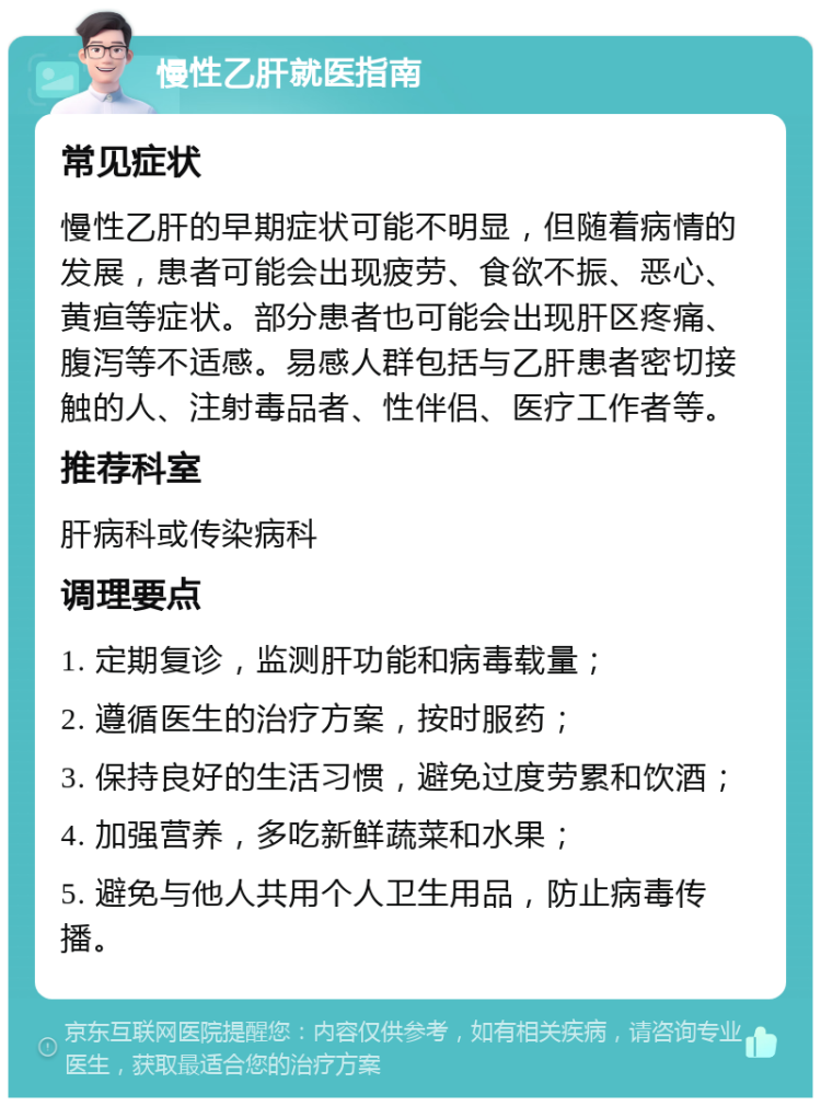 慢性乙肝就医指南 常见症状 慢性乙肝的早期症状可能不明显，但随着病情的发展，患者可能会出现疲劳、食欲不振、恶心、黄疸等症状。部分患者也可能会出现肝区疼痛、腹泻等不适感。易感人群包括与乙肝患者密切接触的人、注射毒品者、性伴侣、医疗工作者等。 推荐科室 肝病科或传染病科 调理要点 1. 定期复诊，监测肝功能和病毒载量； 2. 遵循医生的治疗方案，按时服药； 3. 保持良好的生活习惯，避免过度劳累和饮酒； 4. 加强营养，多吃新鲜蔬菜和水果； 5. 避免与他人共用个人卫生用品，防止病毒传播。